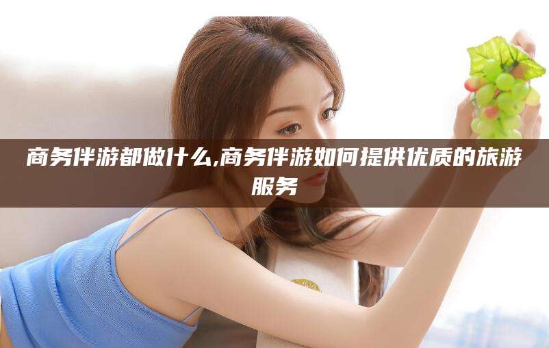 迪庆商务伴游都做什么,商务伴游如何提供优质的旅游服务