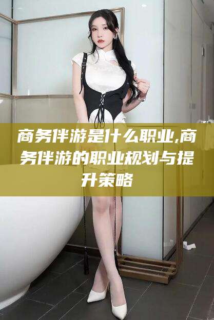 迪庆商务伴游是什么职业,商务伴游的职业规划与提升策略
