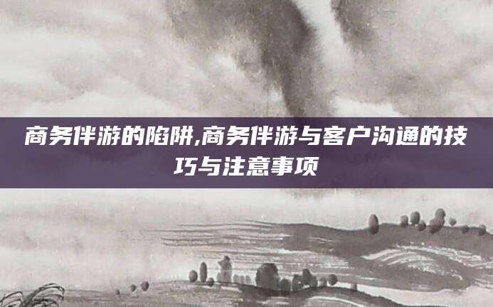 迪庆商务伴游的陷阱,商务伴游与客户沟通的技巧与注意事项