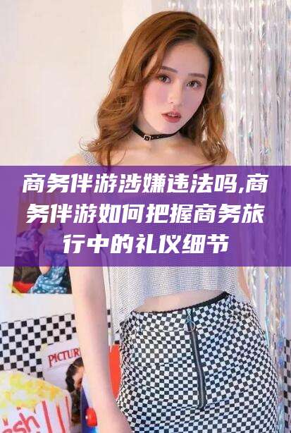 迪庆商务伴游涉嫌违法吗,商务伴游如何把握商务旅行中的礼仪细节