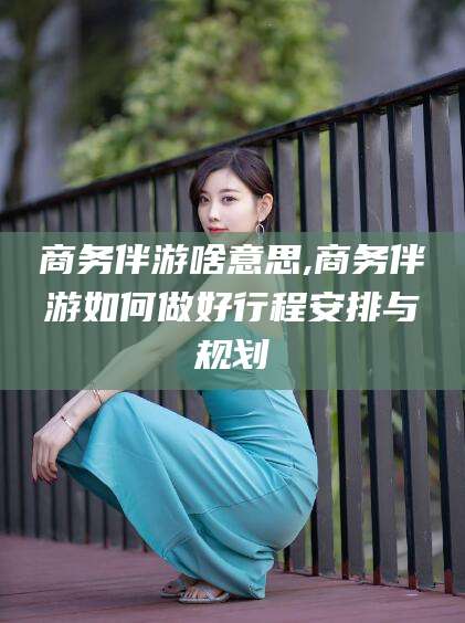 迪庆商务伴游啥意思,商务伴游如何做好行程安排与规划