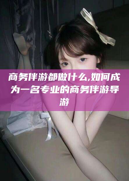 迪庆商务伴游都做什么,如何成为一名专业的商务伴游导游