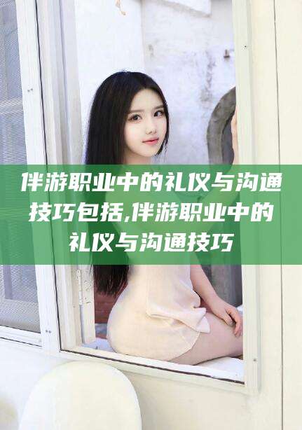 迪庆伴游职业中的礼仪与沟通技巧包括,伴游职业中的礼仪与沟通技巧