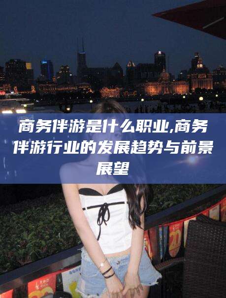 迪庆商务伴游是什么职业,商务伴游行业的发展趋势与前景展望