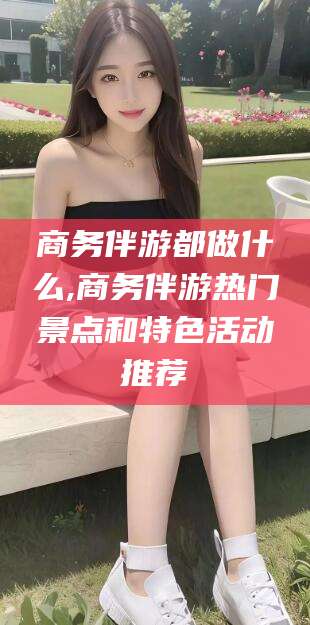 迪庆商务伴游都做什么,商务伴游热门景点和特色活动推荐