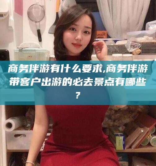 迪庆商务伴游有什么要求,商务伴游带客户出游的必去景点有哪些?