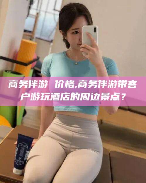 迪庆商务伴游 价格,商务伴游带客户游玩酒店的周边景点？