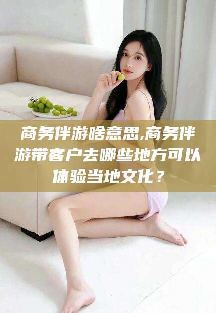 迪庆商务伴游啥意思,商务伴游带客户去哪些地方可以体验当地文化？
