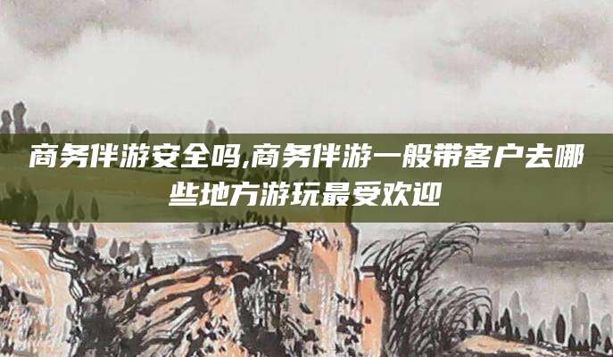 迪庆商务伴游安全吗,商务伴游一般带客户去哪些地方游玩最受欢迎