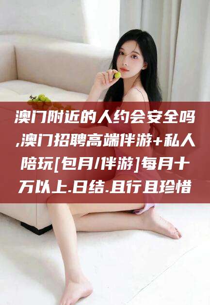 迪庆澳门附近的人约会安全吗,澳门招聘高端伴游+私人陪玩[包月/伴游]每月十万以上.日结.且行且珍惜