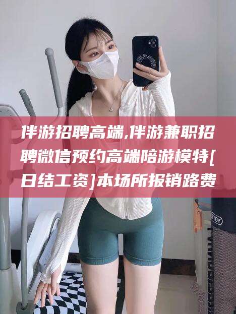 迪庆伴游招聘高端,伴游兼职招聘微信预约高端陪游模特[日结工资]本场所报销路费