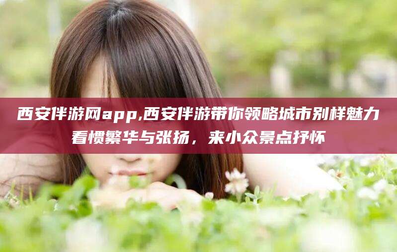 迪庆西安伴游网app,西安伴游带你领略城市别样魅力看惯繁华与张扬，来小众景点抒怀