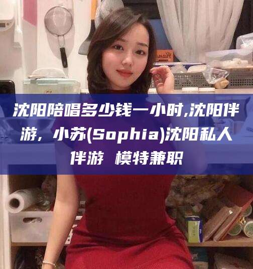 迪庆沈阳陪唱多少钱一小时,沈阳伴游,贠小苏(Sophia)沈阳私人伴游 模特兼职