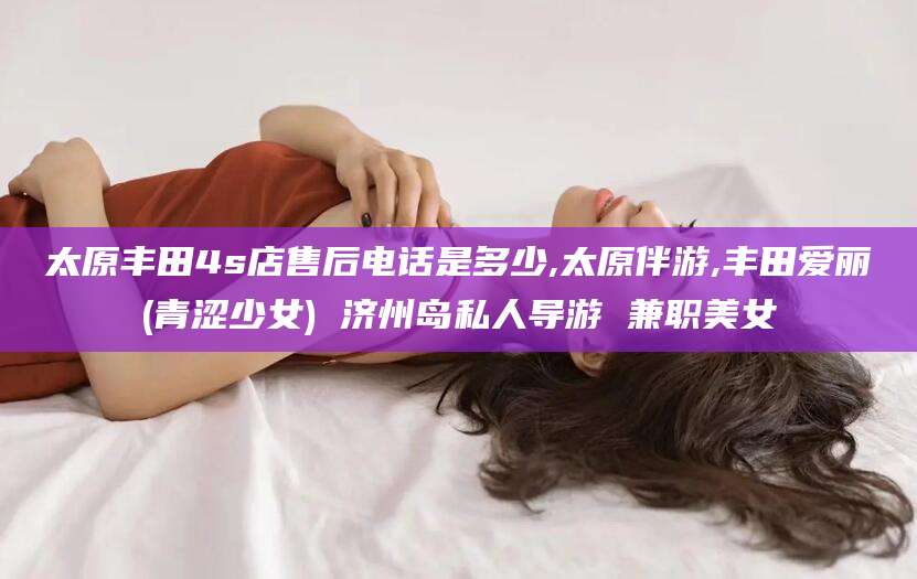 迪庆太原丰田4s店售后电话是多少,太原伴游,丰田爱丽(青涩少女) 济州岛私人导游 兼职美女