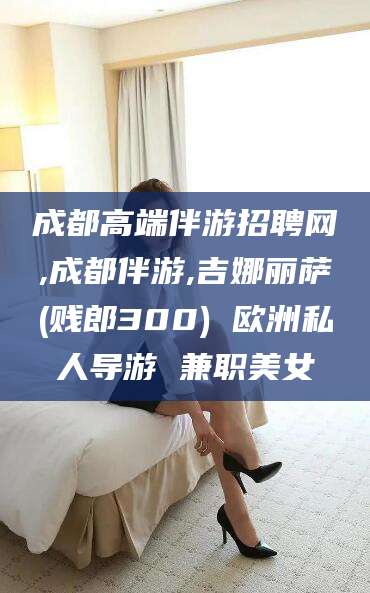 迪庆成都高端伴游招聘网,成都伴游,吉娜丽萨(贱郎300) 欧洲私人导游 兼职美女