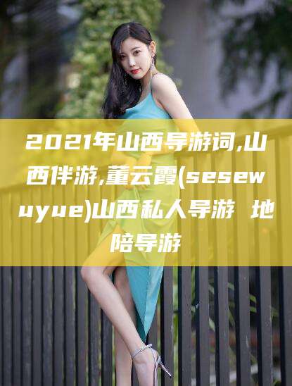 迪庆2021年山西导游词,山西伴游,董云霞(sesewuyue)山西私人导游 地陪导游