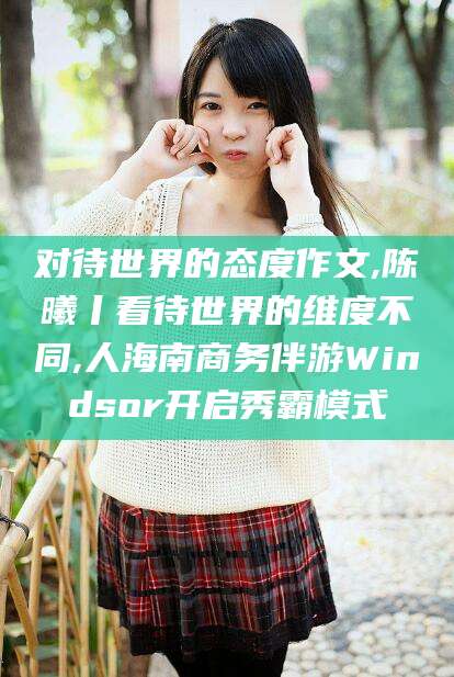 迪庆对待世界的态度作文,陈曦丨看待世界的维度不同,人海南商务伴游Windsor开启秀霸模式