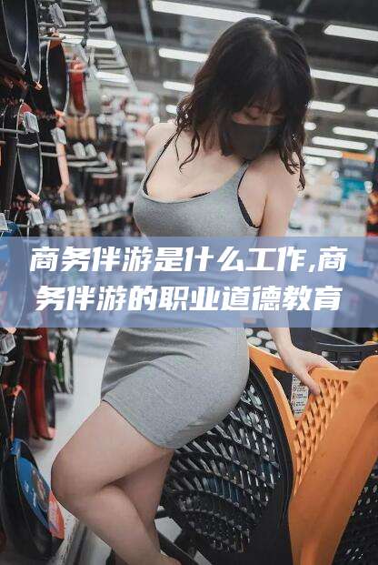 迪庆商务伴游是什么工作,商务伴游的职业道德教育