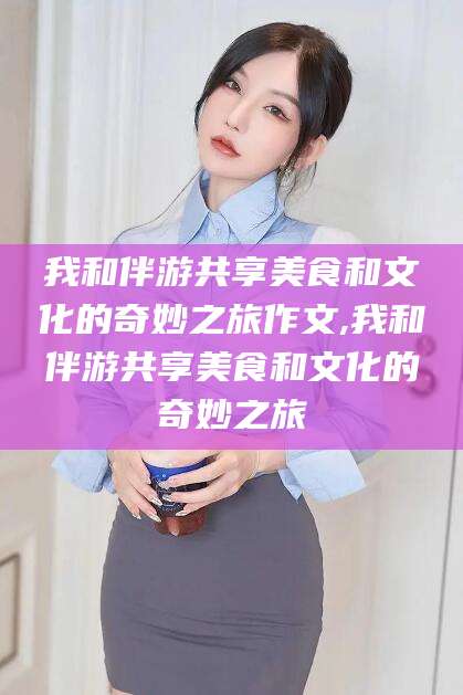 迪庆我和伴游共享美食和文化的奇妙之旅作文,我和伴游共享美食和文化的奇妙之旅