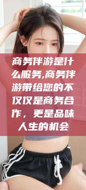 迪庆商务伴游是什么服务,商务伴游带给您的不仅仅是商务合作，更是品味人生的机会