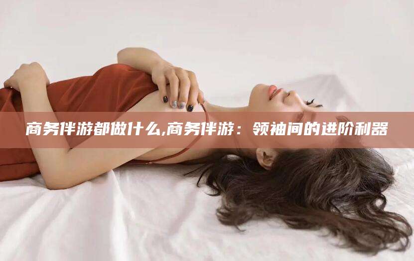 迪庆商务伴游都做什么,商务伴游：领袖间的进阶利器