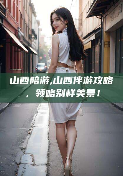 迪庆山西陪游,山西伴游攻略，领略别样美景！