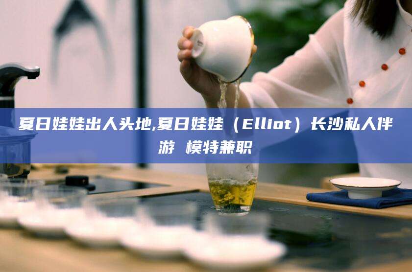 迪庆夏日娃娃出人头地,夏日娃娃（Elliot）长沙私人伴游 模特兼职