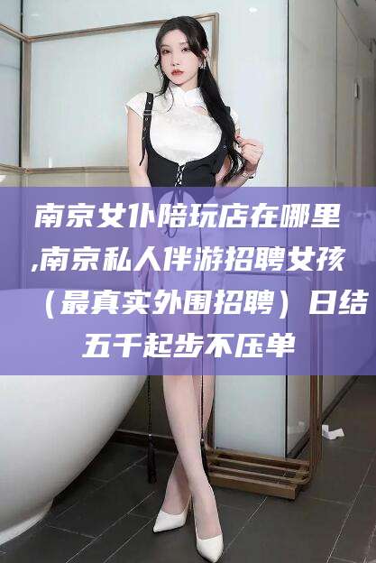 迪庆南京女仆陪玩店在哪里,南京私人伴游招聘女孩（最真实外围招聘）日结五千起步不压单