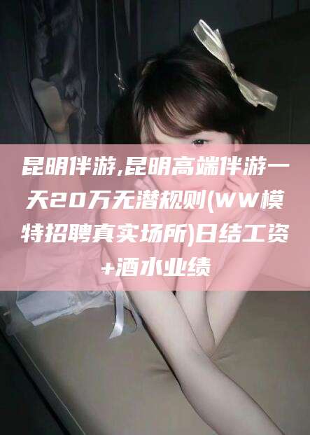 迪庆昆明伴游,昆明高端伴游一天20万无潜规则(WW模特招聘真实场所)日结工资+酒水业绩