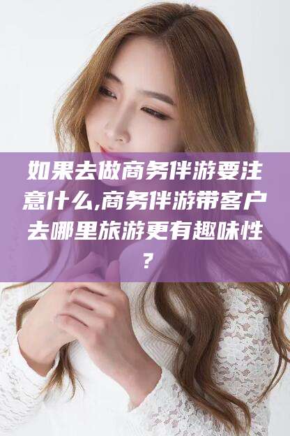 迪庆如果去做商务伴游要注意什么,商务伴游带客户去哪里旅游更有趣味性？