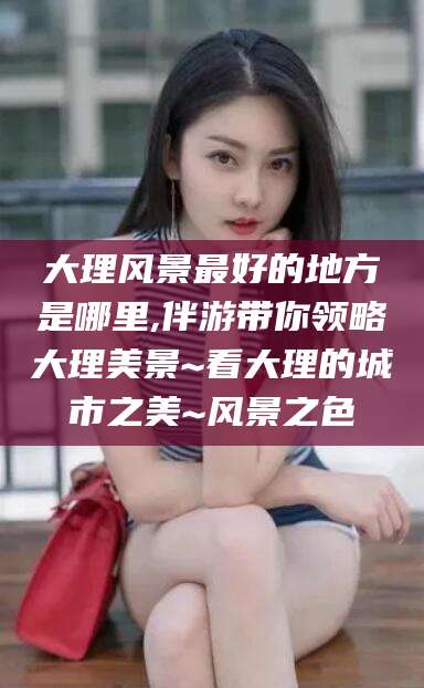 迪庆大理风景最好的地方是哪里,伴游带你领略大理美景~看大理的城市之美~风景之色