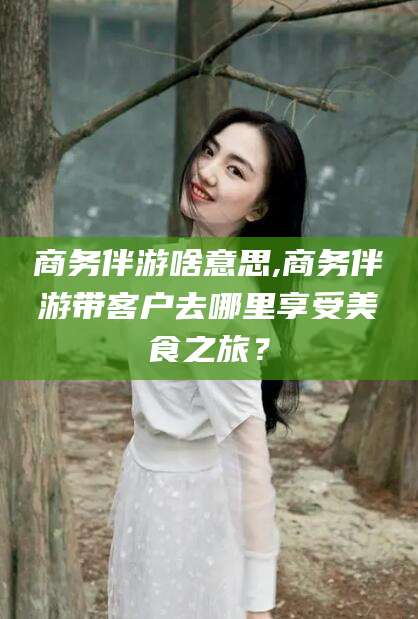 迪庆商务伴游啥意思,商务伴游带客户去哪里享受美食之旅？