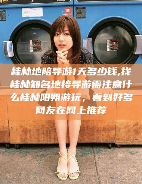 迪庆桂林地陪导游1天多少钱,找桂林知名地接导游需注意什么桂林阳朔游玩，看到好多网友在网上推荐