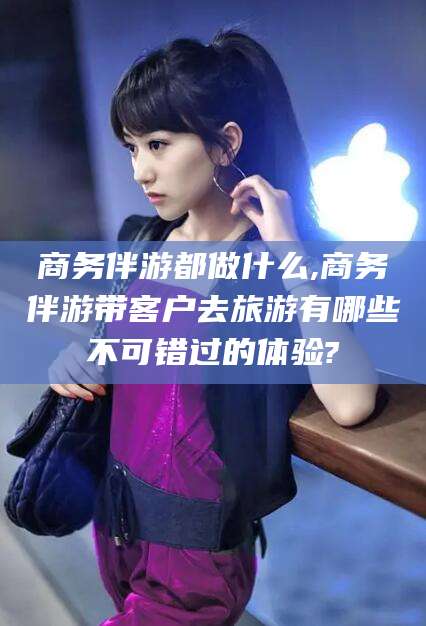 迪庆商务伴游都做什么,商务伴游带客户去旅游有哪些不可错过的体验?