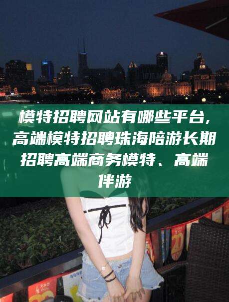 迪庆模特招聘网站有哪些平台,高端模特招聘珠海陪游长期招聘高端商务模特、高端伴游