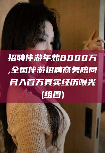 迪庆招聘伴游年薪8000万,全国伴游招聘商务陪同月入百万真实经历曝光(组图)