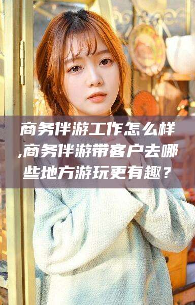 迪庆商务伴游工作怎么样,商务伴游带客户去哪些地方游玩更有趣？