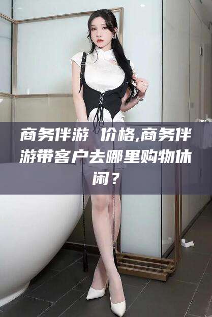 迪庆商务伴游 价格,商务伴游带客户去哪里购物休闲？