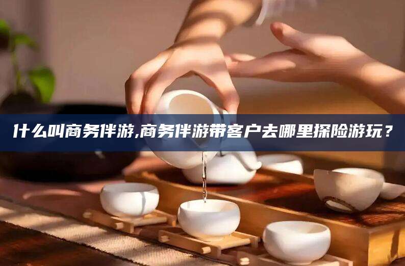 迪庆什么叫商务伴游,商务伴游带客户去哪里探险游玩？