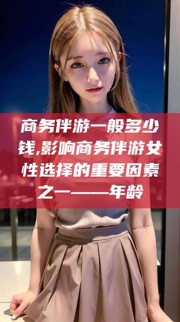 迪庆商务伴游一般多少钱,影响商务伴游女性选择的重要因素之一——年龄