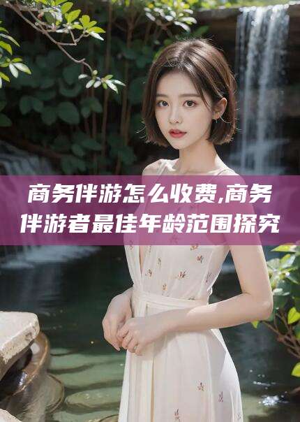 迪庆商务伴游怎么收费,商务伴游者最佳年龄范围探究