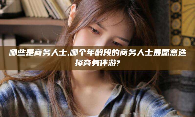 迪庆哪些是商务人士,哪个年龄段的商务人士最愿意选择商务伴游?