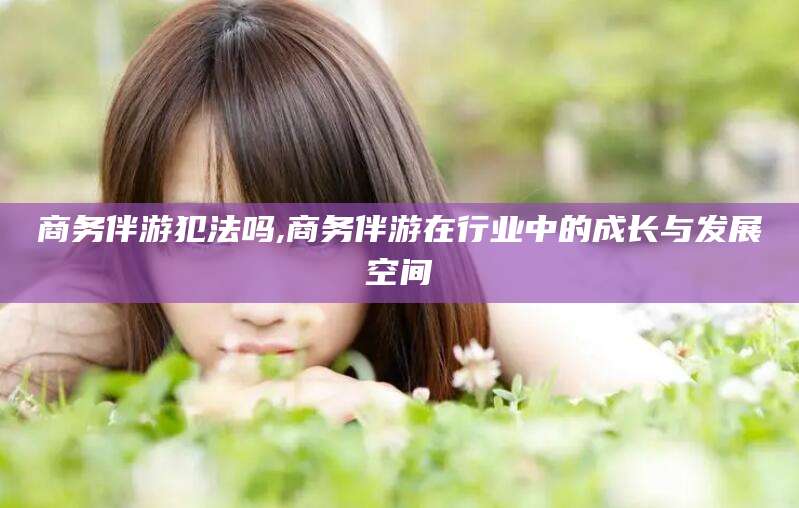 迪庆商务伴游犯法吗,商务伴游在行业中的成长与发展空间