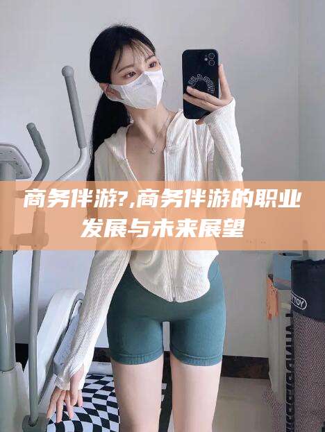 迪庆商务伴游?,商务伴游的职业发展与未来展望