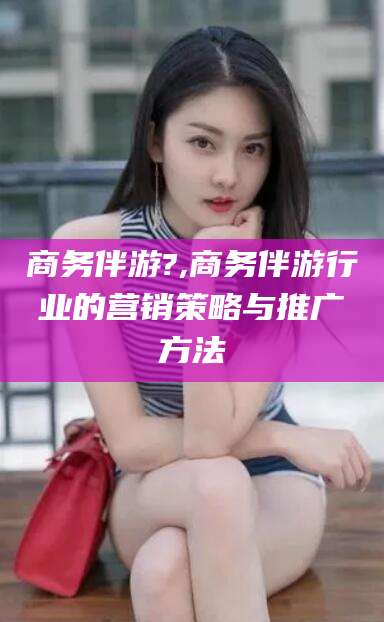 迪庆商务伴游?,商务伴游行业的营销策略与推广方法