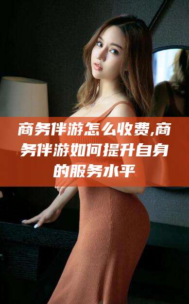 迪庆商务伴游怎么收费,商务伴游如何提升自身的服务水平