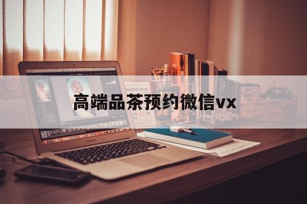 迪庆关于高端品茶预约微信vx的信息